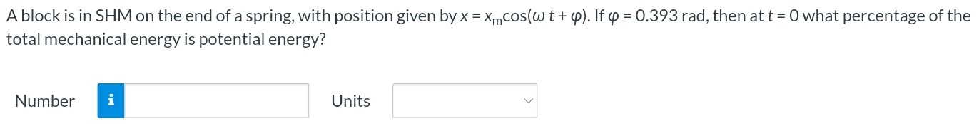 A block is in SHM on the end of a spring, with position given by x = xmcos⁡(ωt + φ). If φ = 0.393 rad, then at t = 0 what percentage of the total mechanical energy is potential energy? Number Units