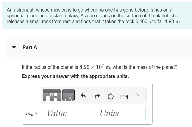 An astronaut, whose mission is to go where no one has gone before, lands on a spherical planet in a distant galaxy. As she stands on the surface of the planet, she releases a small rock from rest and finds that it takes the rock 0.460 s to fall 1.90 m. Part A If the radius of the planet is 8.90×107 m, what is the mass of the planet? Express your answer with the appropriate units. mp =