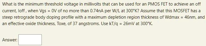 What is the minimum threshold voltage in millivolts that can be used for an PMOS FET to achieve an off current, loff, when Vgs = 0 V of no more than 0.74 nA per W/L at 300∘K ? Assume that this MOSFET has a steep retrograde body doping profile with a maximum depletion region thickness of Wdmax = 46 nm, and an effective oxide thickness, Toxe, of 37 angstroms. Use kT/q = 26 mV at 300∘K. Answer: