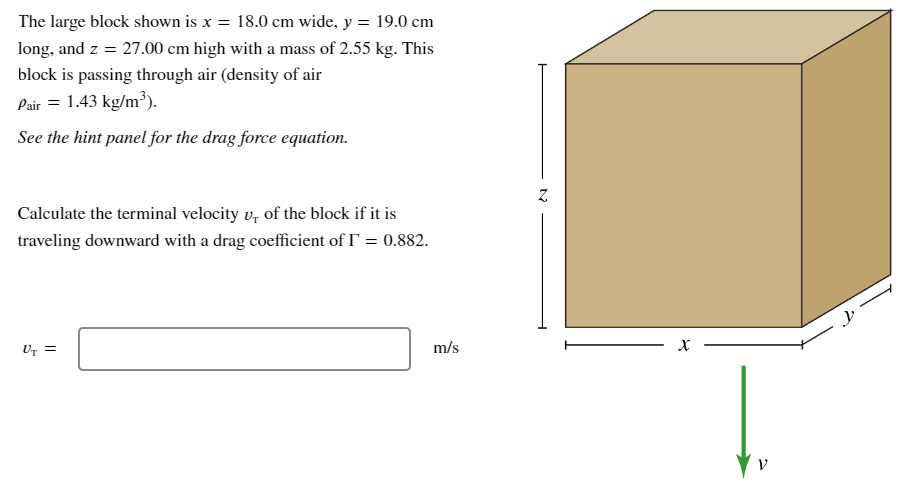 The large block shown is x = 18.0 cm wide, y = 19.0 cm long, and z = 27.00 cm high with a mass of 2.55 kg. This block is passing through air (density of air ρair = 1.43 kg/m3). See the hint panel for the drag force equation. Calculate the terminal velocity vT of the block if it is traveling downward with a drag coefficient of Γ = 0.882. vT =m/s