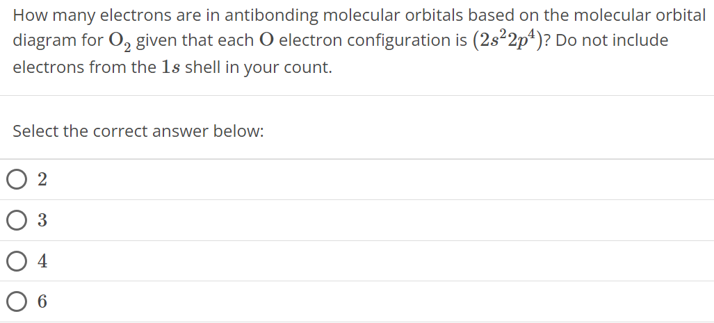 How many electrons are in antibonding molecular orbitals based on the molecular orbital diagram for O2 given that each O electron configuration is (2s22p4) ? Do not include electrons from the 1 s shell in your count. Select the correct answer below: 2 3 4 6 