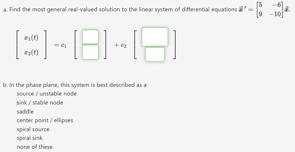 a. Find the most general real-valued solution to the linear system of differential equations x→′ = [5 −6 9 −10]x→. [x1(t) x2(t)] = c1[ ] + c2[ ] b. In the phase plane, this system is best described as a source / unstable node sink / stable node saddle center point / ellipses spiral source spiral sink none of these