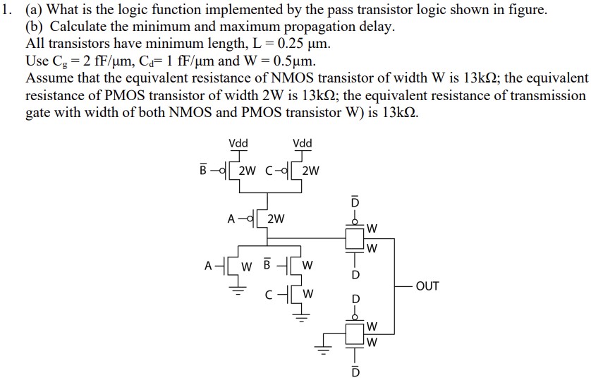 (a) What is the logic function implemented by the pass transistor logic shown in figure. (b) Calculate the minimum and maximum propagation delay. All transistors have minimum length, L = 0.25 μm. Use Cg = 2 fF/μm, Cd = 1 fF/μm and W = 0.5 μm. Assume that the equivalent resistance of NMOS transistor of width W is 13kΩ; the equivalent resistance of PMOS transistor of width 2W is 13kΩ; the equivalent resistance of transmission gate with width of both NMOS and PMOS transistor W) is 13kΩ.