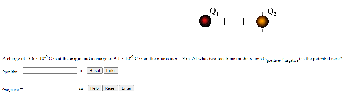 A charge of −3.6×10−9 C is at the origin and a charge of 9.1×10−9 C is on the x -axis at x = 3 m. At what two locations on the x -axis (xpositive, xnegative ) is the potential zero? xpositive = m Enter xnegative = m Help Reset Enter