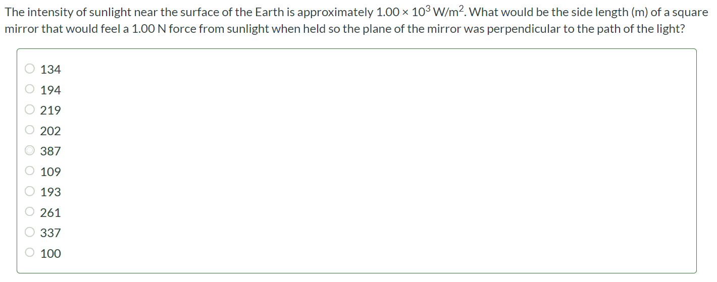 The intensity of sunlight near the surface of the Earth is approximately 1.00 × 103 W/m2. What would be the side length (m) of a square mirror that would feel a 1.00 N force from sunlight when held so the plane of the mirror was perpendicular to the path of the light? Number Units