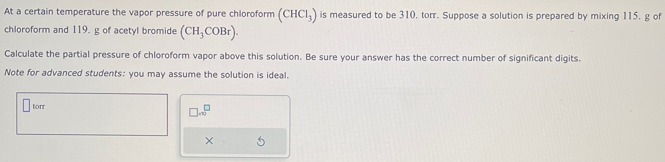 At a certain temperature the vapor pressure of pure chloroform (CHCl3) is measured to be 310. torr. Suppose a solution is prepared by mixing 115. g of chloroform and 119. g of acetyl bromide (CH3COBr). Calculate the partial pressure of chloroform vapor above this solution. Be sure your answer has the correct number of significant digits. Note for advanced students: you may assume the solution is ideal. torr ×10