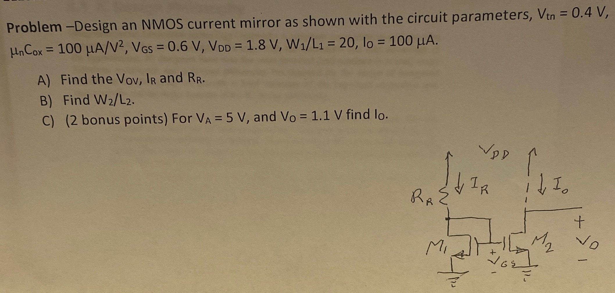 Problem-Design an NMOS current mirror as shown with the circuit parameters, Vtn = 0.4 V, μnCox = 100 μA/V2, VGS = 0.6 V, VDD = 1.8 V, W1/L1 = 20, lO = 100 μA. A) Find the VOV, IR and RR. B) Find W2/L2. C) ( 2 bonus points) For VA = 5 V, and VO=1.1V find lO.