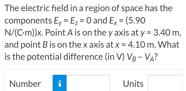 The electric field in a region of space has the components Ey = Ez = 0 and Ex = (5.90 N/(C⋅m))x. Point A is on the y axis at y = 3.40 m, and point B is on the x axis at x = 4.10 m. What is the potential difference (in V) VB−VA? Number Units