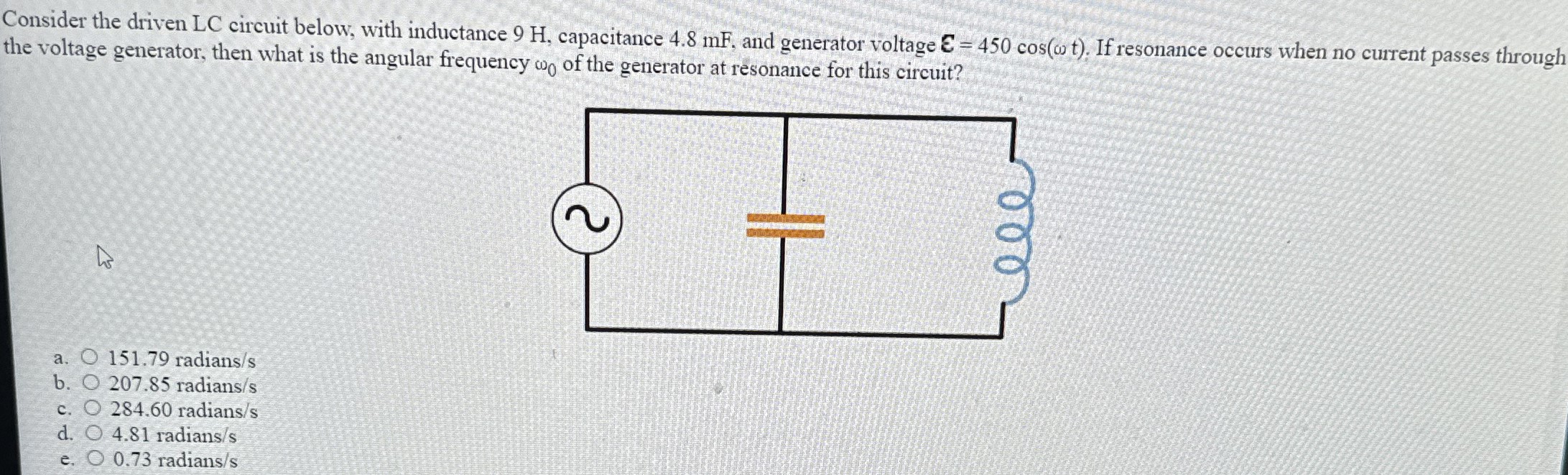 Consider the driven LC circuit below, with inductance 9 H, capacitance 4.8 mF, and generator voltage E = 450 cos⁡(ωt). If resonance occurs when no current passes through the voltage generator, then what is the angular frequency ω0 of the generator at resonance for this circuit? a. 151.79 radians /s b. 207.85 radians/s c. 284.60 radians /s d. 4.81 radians /s e. 0.73 radians/s