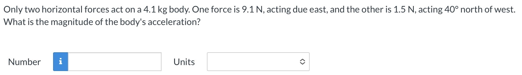 Only two horizontal forces act on a 4.1 kg body. One force is 9.1 N, acting due east, and the other is 1.5 N, acting 40∘ north of west. What is the magnitude of the body's acceleration? Number Units