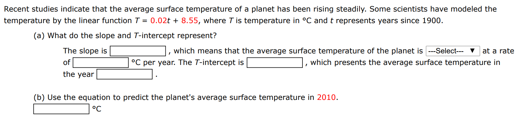 Recent studies indicate that the average surface temperature of a planet has been rising steadily. Some scientists have modeled the temperature by the linear function T = 0.02t + 8.55, where T is temperature in ∘C and t represents years since 1900. (a) What do the slope and T-intercept represent? The slope is, which means that the average surface temperature of the planet is at a rate of ∘C per year. The T-intercept is, which presents the average surface temperature in the year. (b) Use the equation to predict the planet's average surface temperature in 2010. ∘C