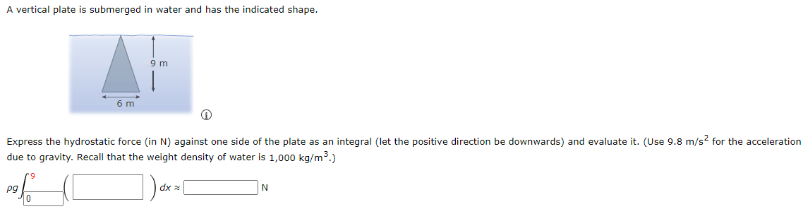 A vertical plate is submerged in water and has the indicated shape. (i) Express the hydrostatic force (in N) against one side of the plate as an integral (let the positive direction be downwards) and evaluate it. (Use 9.8 m/s2 for the acceleration due to gravity. Recall that the weight density of water is 1,000 kg/m3.) ρg∫ 0 9 ( ◻ )dx ≈ ◻ N 