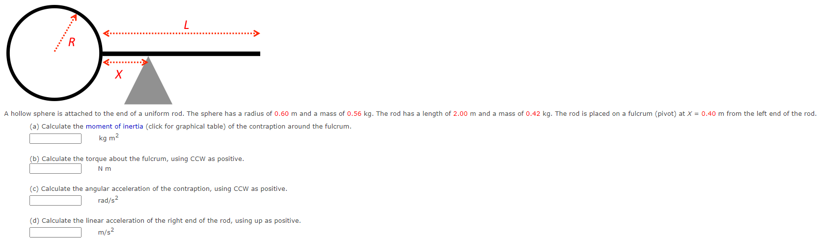 (a) Calculate the moment of inertia (click for graphical table) of the contraption around the fulcrum. kgm2 (b) Calculate the torque about the fulcrum, using CCW as positive. Nm (c) Calculate the angular acceleration of the contraption, using CCW as positive. rad/s2 (d) Calculate the linear acceleration of the right end of the rod, using up as positive. m/s2