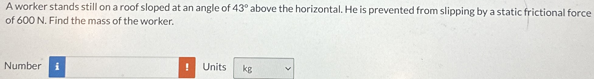 A worker stands still on a roof sloped at an angle of 43∘ above the horizontal. He is prevented from slipping by a static frictional force of 600 N. Find the mass of the worker. Number Units