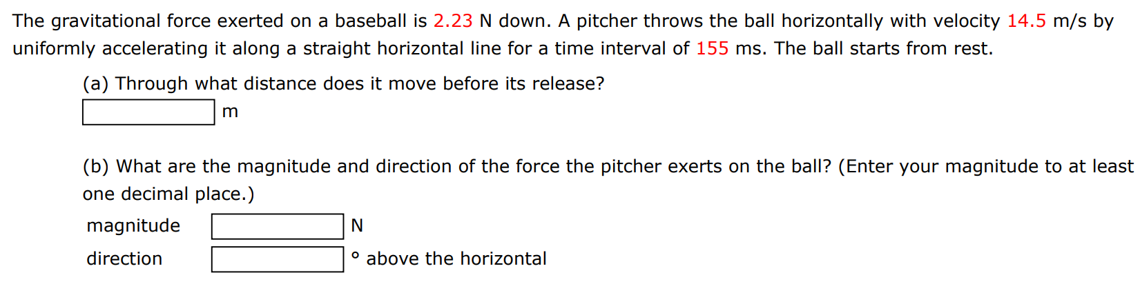 The gravitational force exerted on a baseball is 2.23 N down. A pitcher throws the ball horizontally with velocity 14.5 m/s by uniformly accelerating it along a straight horizontal line for a time interval of 155 ms. The ball starts from rest. (a) Through what distance does it move before its release? m (b) What are the magnitude and direction of the force the pitcher exerts on the ball? (Enter your magnitude to at least one decimal place. ) magnitude N direction above the horizontal