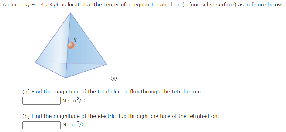 A charge q = +4.23 μC is located at the center of a regular tetrahedron (a four-sided surface) as in figure below. (a) Find the magnitude of the total electric flux through the tetrahedron. N⋅m2/C (b) Find the magnitude of the electric flux through one face of the tetrahedron. N⋅m2/C