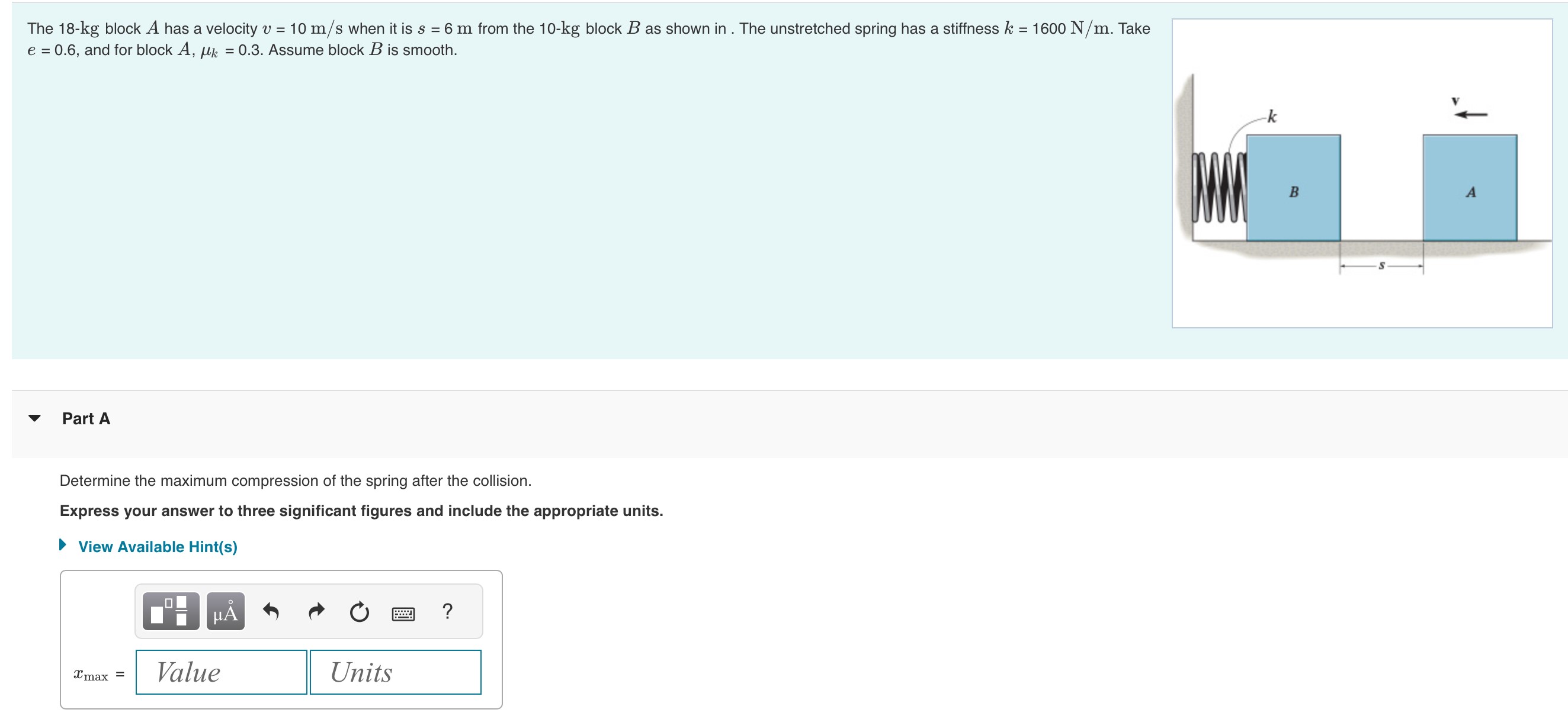 The 18-kg block A has a velocity v = 10 m/s when it is s = 6 m from the 10-kg block B as shown in. The unstretched spring has a stiffness k = 1600 N/m. Take e = 0.6, and for block A, μk = 0.3. Assume block B is smooth. Part A Determine the maximum compression of the spring after the collision. Express your answer to three significant figures and include the appropriate units. View Available Hint(s) xmax = Value Units