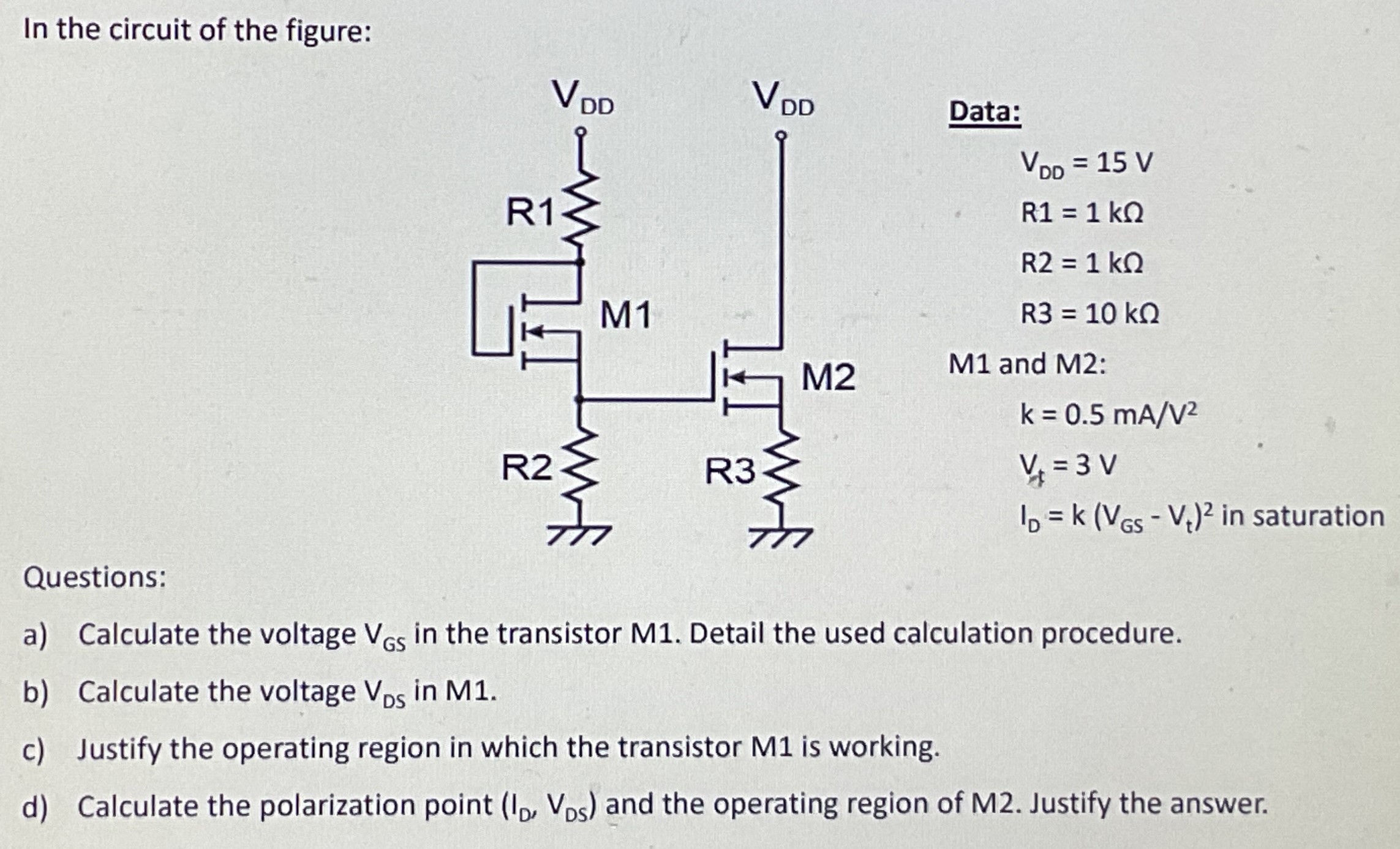 In the circuit of the figure: Data: VDD = 15 V  R1 = 1 kΩ R2 = 1 kΩ R3 = 10 kΩ M1 and M2: k = 0.5 mA/V2 Vt = 3 VID = k(VGS − Vt)2 in saturation Questions: a) Calculate the voltage VGS in the transistor M1. Detail the used calculation procedure. b) Calculate the voltage VDS in M1. c) Justify the operating region in which the transistor M1 is working. d) Calculate the polarization point (ID, VDS) and the operating region of M2. Justify the answer.