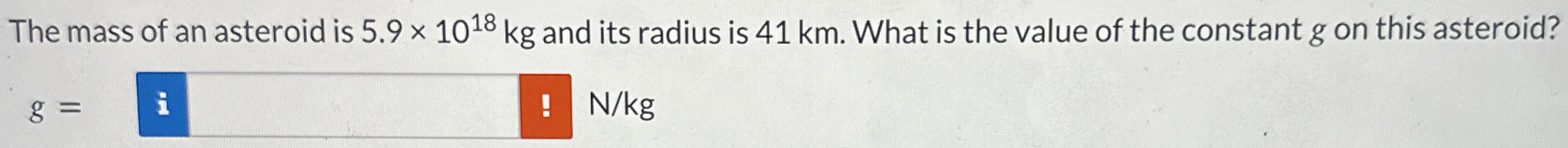 The mass of an asteroid is 5.9×1018 kg and its radius is 41 km. What is the value of the constant g on this asteroid? g = N/kg