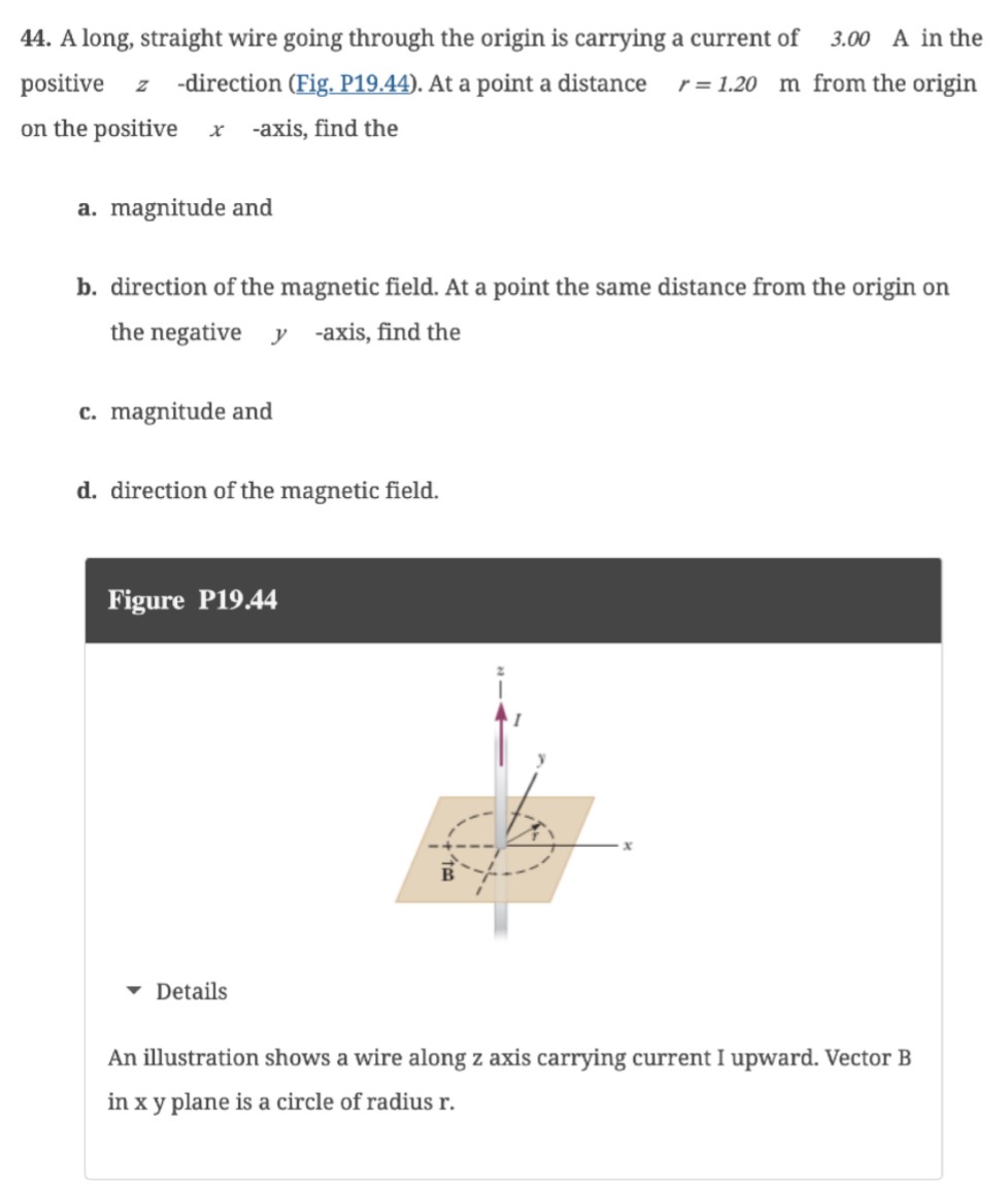 A long, straight wire going through the origin is carrying a current of 3.00 A in the positive z-direction (Fig, P19.44). At a point a distance r = 1.20 m from the origin on the positive x-axis, find the a. magnitude and b. direction of the magnetic field. At a point the same distance from the origin on the negative y-axis, find the c. magnitude and d. direction of the magnetic field. Figure P19.44 Details An illustration shows a wire along z axis carrying current I upward. Vector B in xy plane is a circle of radius r.