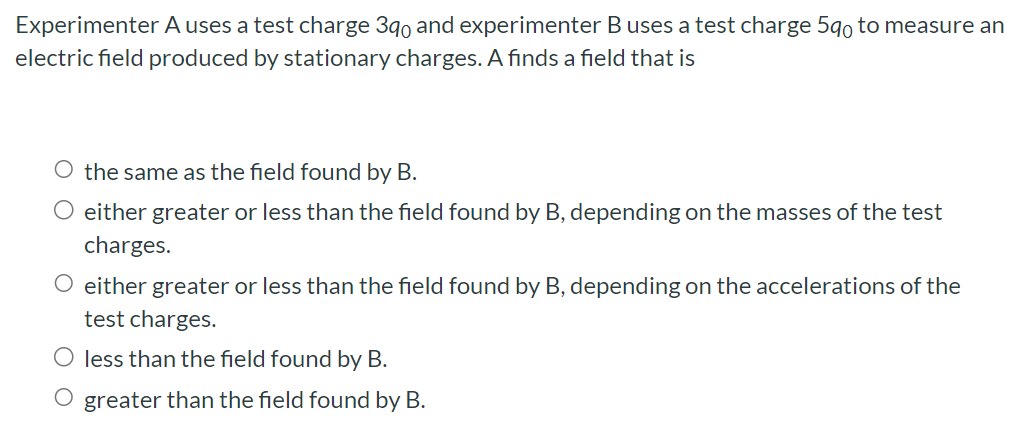 Experimenter A uses a test charge 3q0 and experimenter B uses a test charge 5q0 to measure an electric field produced by stationary charges. A finds a field that is the same as the field found by B. either greater or less than the field found by B, depending on the masses of the test charges. either greater or less than the field found by B, depending on the accelerations of the test charges. less than the field found by B. greater than the field found by B.