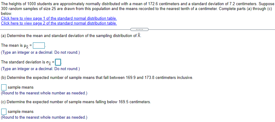 The heights of 1000 students are approximately normally distributed with a mean of 172.6 centimeters and a standard deviation of 7.2 centimeters. Suppose 300 random samples of size 25 are drawn from this population and the means recorded to the nearest tenth of a centimeter. Complete parts (a) through (c) below. Click here to view page 1 of the standard normal distribution table. Click here to view page 2 of the standard normal distribution table. (a) Determine the mean and standard deviation of the sampling distribution of X¯. The mean is μx― = (Type an integer or a decimal. Do not round.) The standard deviation is σX― = . (Type an integer or a decimal. Do not round.) (b) Determine the expected number of sample means that fall between 169.9 and 173.8 centimeters inclusive. sample means (Round to the nearest whole number as needed.) (c) Determine the expected number of sample means falling below 169.5 centimeters. sample means (Round to the nearest whole number as needed.)