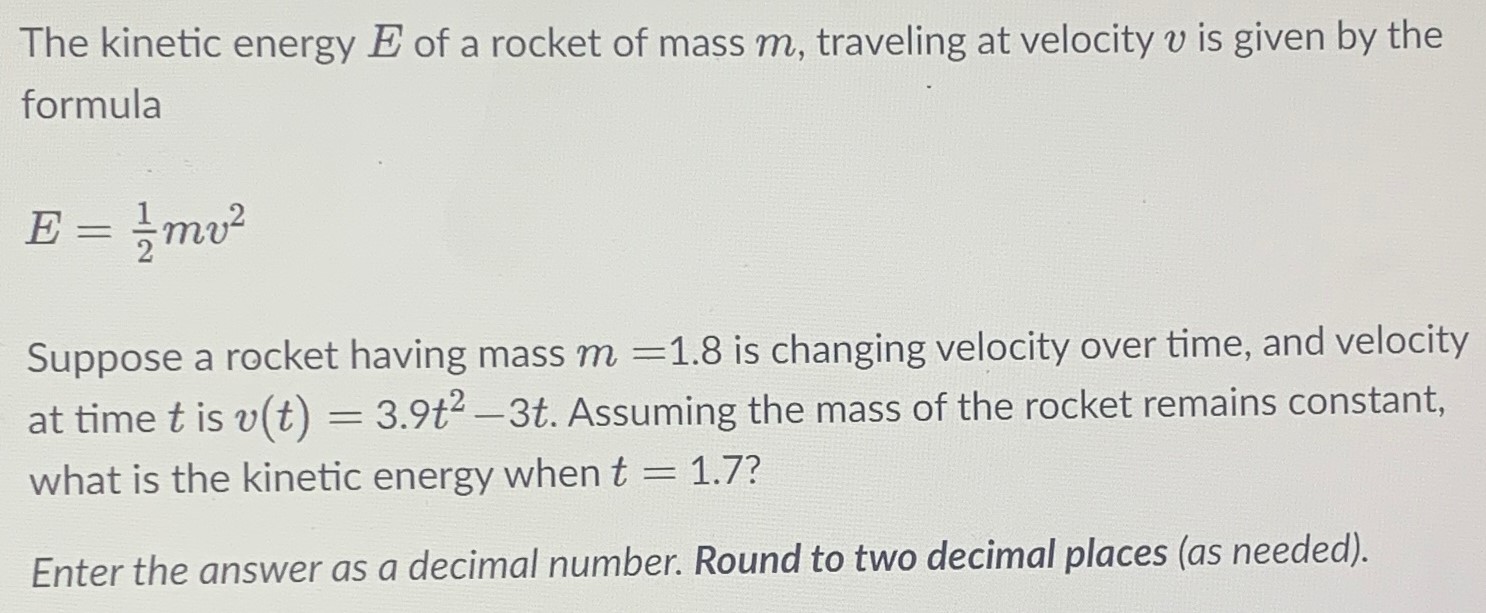 The kinetic energy E of a rocket of mass m, traveling at velocity v is given by the formula E = 12 mv2 Suppose a rocket having mass m = 1.8 is changing velocity over time, and velocity at time t is v(t) = 3.9t2 − 3t. Assuming the mass of the rocket remains constant, what is the kinetic energy when t = 1.7? Enter the answer as a decimal number. Round to two decimal places (as needed).