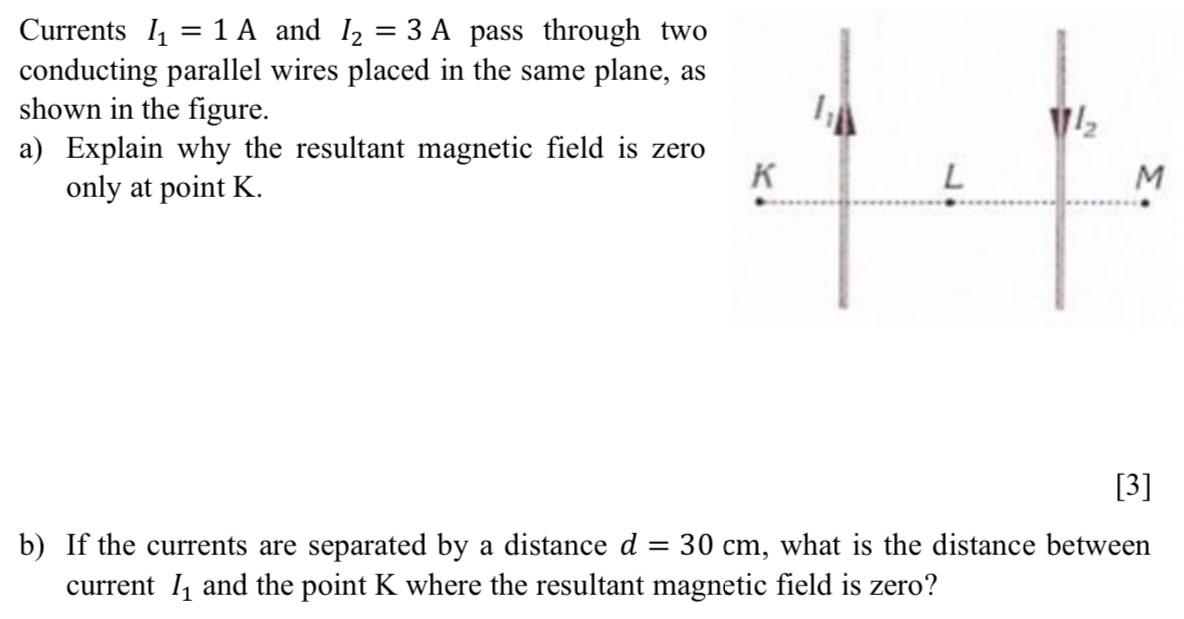 Currents I1 = 1 A and I2 = 3 A pass through two conducting parallel wires placed in the same plane, as shown in the figure. a) Explain why the resultant magnetic field is zero only at point K. [3] b) If the currents are separated by a distance d = 30 cm, what is the distance between current I1 and the point K where the resultant magnetic field is zero?