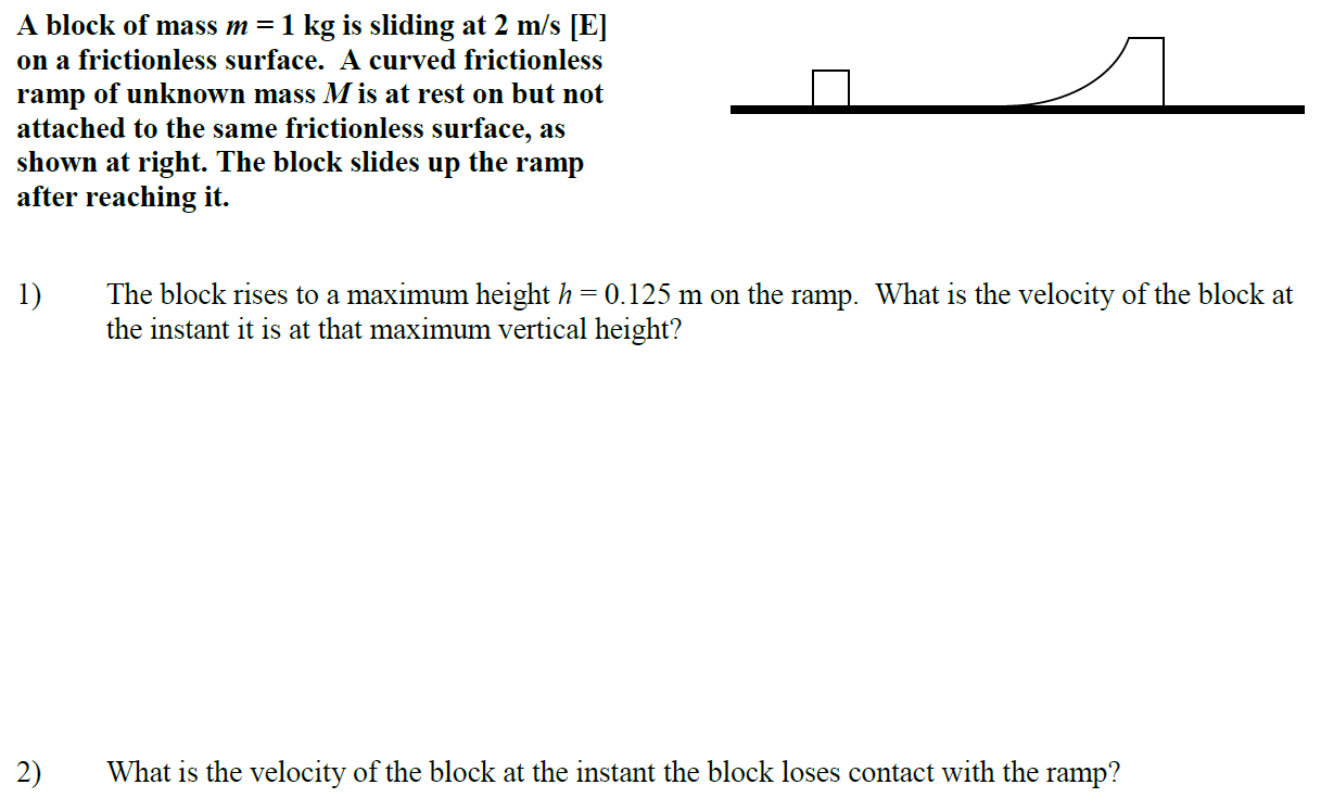 A block of mass m = 1 kg is sliding at 2 m/s [E] on a frictionless surface. A curved frictionless ramp of unknown mass M is at rest on but not attached to the same frictionless surface, as shown at right. The block slides up the ramp after reaching it. The block rises to a maximum height h = 0.125 m on the ramp. What is the velocity of the block at the instant it is at that maximum vertical height? What is the velocity of the block at the instant the block loses contact with the ramp?