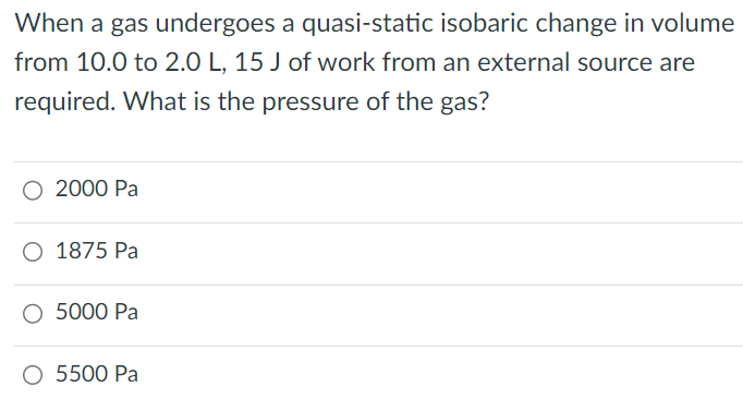 When a gas undergoes a quasi-static isobaric change in volume from 10.0 to 2.0 L, 15 J of work from an external source are required. What is the pressure of the gas? 2000 Pa 1875 Pa 5000 Pa 5500 Pa