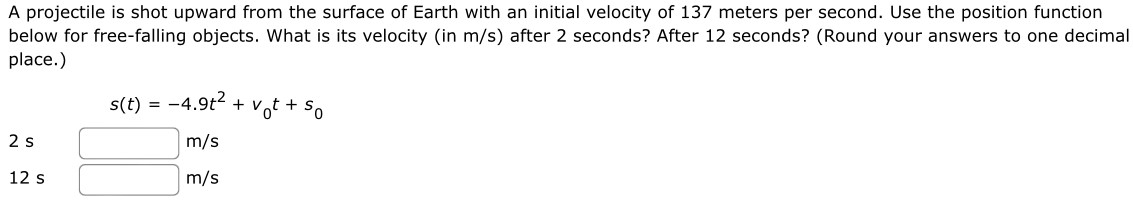 A projectile is shot upward from the surface of Earth with an initial velocity of 137 meters per second. Use the position function below for free-falling objects. What is its velocity (in m/s ) after 2 seconds? After 12 seconds? (Round your answers to one decimal place.) s(t) = −4.9t2 + v0t + s0 2 s m/s 12 s m/s