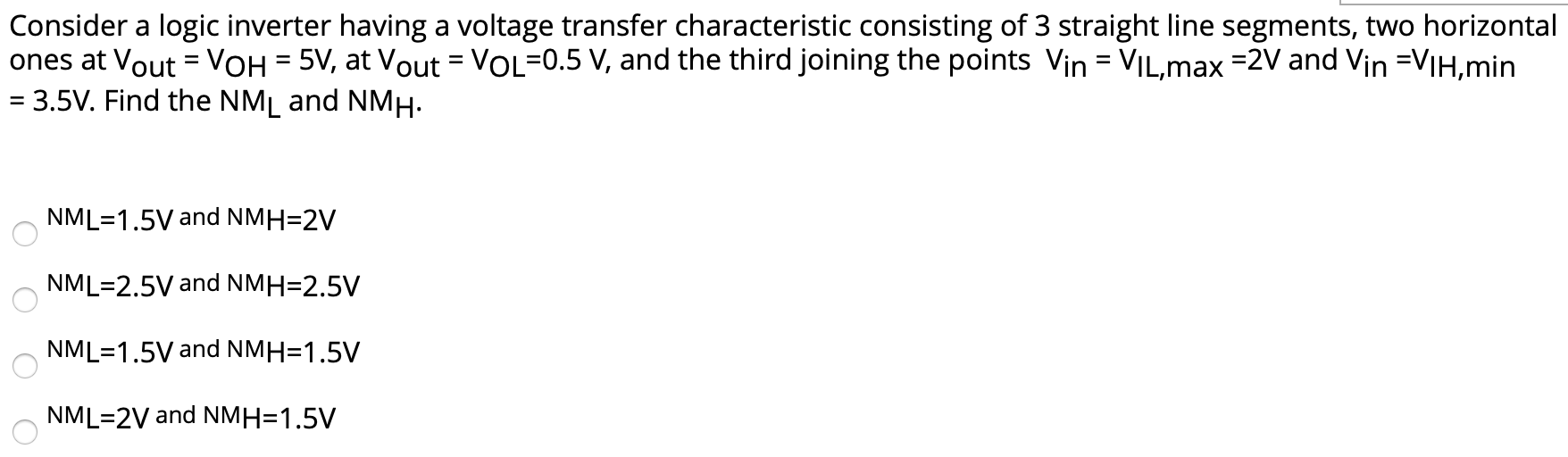 Consider a logic inverter having a voltage transfer characteristic consisting of 3 straight line segments, two horizontal ones at VOut = VOH = 5 V, at VOut = VOL = 0.5 V, and the third joining the points Vin = VIL, max = 2 V and Vin = VIH, min = 3.5 V. Find the NML and NMH. NML = 1.5 V and NMH = 2 V NML = 2.5 V and NMH = 2.5 V NML = 1.5 V and NMH = 1.5 V NML = 2 V and NMH = 1.5 V