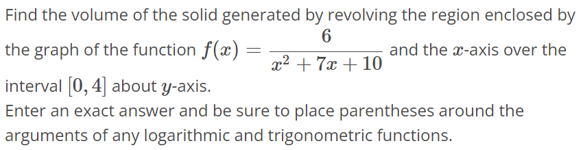 Find the volume of the solid generated by revolving the region enclosed by the graph of the function f(x) = 6 / x^2+7x+10 and the x-axis over the interval [0, 4] about y-axis. Enter an exact answer and be sure to place parentheses around the arguments of any logarithmic and trigonometric functions.