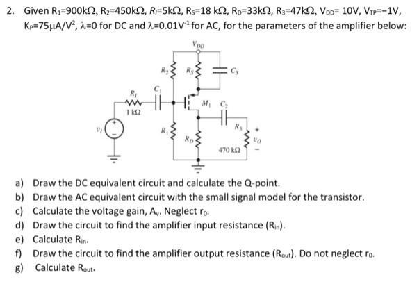 Given R1 = 900 kΩ, R2 = 450 kΩ, RF = 5 kΩ, RS = 18 kΩ, RD = 33 kΩ, R3 = 47 kΩ, VDD = 10 V, VTP = −1 V, Kp = 75 μA/V2, λ = 0 for DC and λ = 0.01 V−1 for AC, for the parameters of the amplifier below: a) Draw the DC equivalent circuit and calculate the Q-point. b) Draw the AC equivalent circuit with the small signal model for the transistor. c) Calculate the voltage gain, Av. Neglect r0. d) Draw the circuit to find the amplifier input resistance ( Rin). e) Calculate Rin. f) Draw the circuit to find the amplifier output resistance (Rout). Do not neglect r0. g) Calculate Rout.