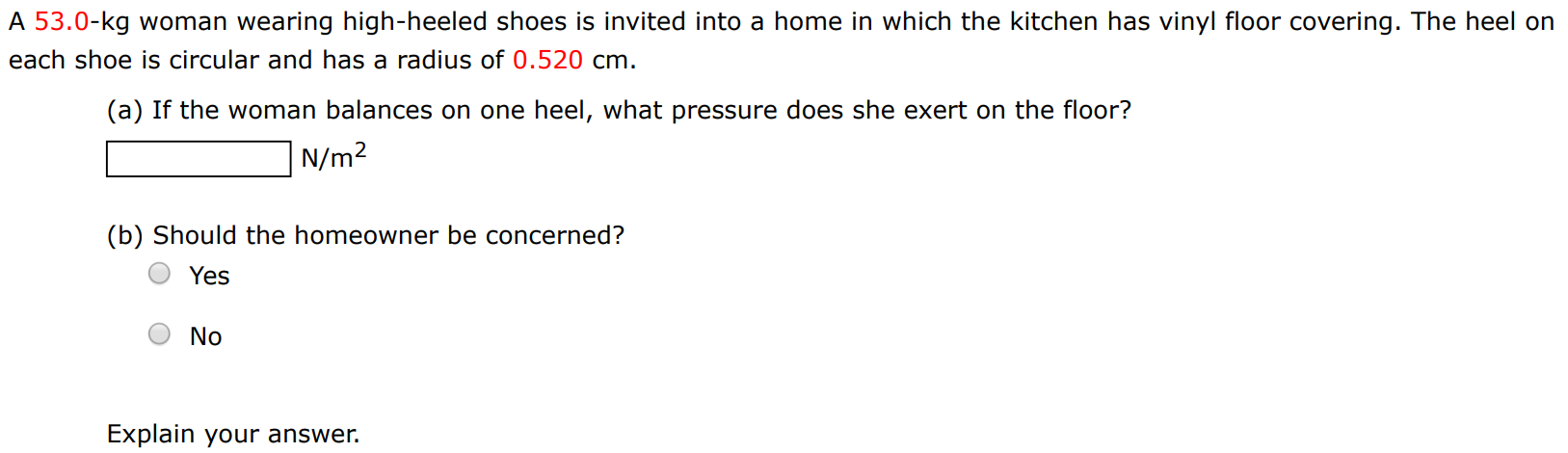 A 53.0-kg woman wearing high-heeled shoes is invited into a home in which the kitchen has vinyl floor covering. The heel on each shoe is circular and has a radius of 0.520 cm. (a) If the woman balances on one heel, what pressure does she exert on the floor? N/m2 (b) Should the homeowner be concerned? Yes No Explain your answer. 