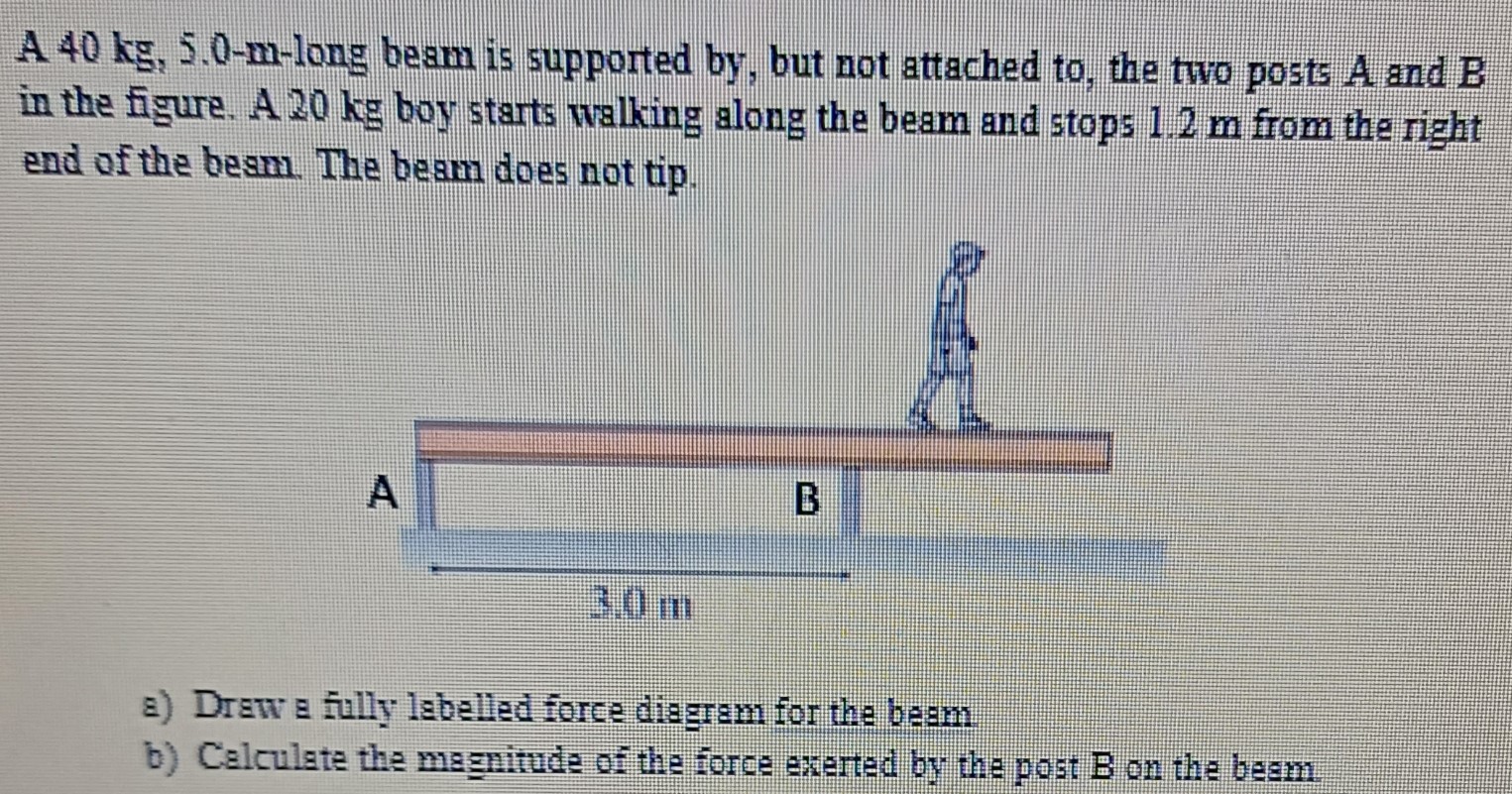 A 40 kg, 5.0-m-long beam is supported by, but not attached to, the two posts A and B in the figure. A 20 kg boy starts walking along the beam and stops 1.2 m from the right end of the besm. The beam does not tip. a) Draw a fully labelled force diagram for the beam b) Calculate the magnitude of the force exerted by the post B on the beam