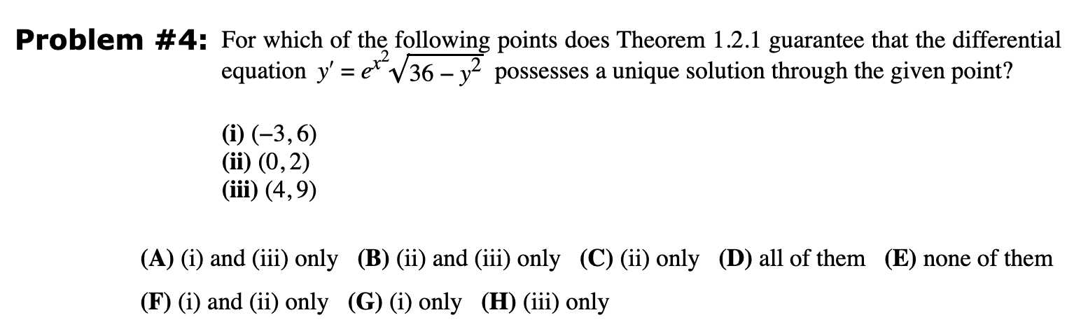 Problem #4: For which of the following points does Theorem 1.2.1 guarantee that the differential equation y′ = ex2 36 − y2 possesses a unique solution through the given point? (i) (−3, 6) (ii) (0, 2) (iii) (4, 9) (A) (i) and (iii) only (B) (ii) and (iii) only (C) (ii) only (D) all of them (E) none of them (F) (i) and (ii) only (G) (i) only (H) (iii) only 