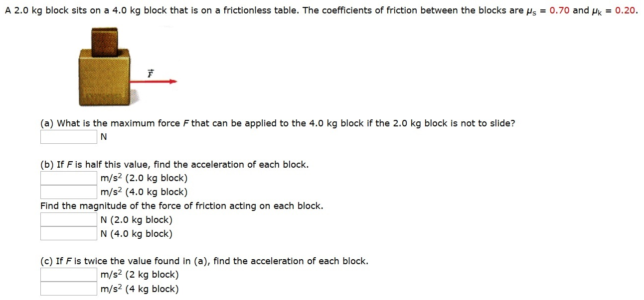 A 2.0 kg block sits on a 4.0 kg block that is on a frictionless table. The coefficients of friction between the blocks are μs = 0.70 and μk = 0.20. (a) What is the maximum force F that can be applied to the 4.0 kg block if the 2.0 kg block is not to slide? N (b) If F is half this value, find the acceleration of each block. m/s2 (2.0 kg block) m/s2 (4.0 kg block) Find the magnitude of the force of friction acting on each block. N(2.0 kg block) N(4.0 kg block) (c) If F is twice the value found in (a), find the acceleration of each block. m/s2 (2 kg block) m/s2 (4 kg block)