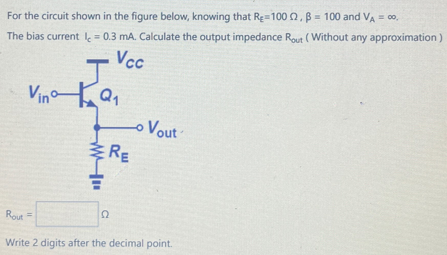 For the circuit shown in the figure below, knowing that RE = 100 Ω, β = 100 and VA = ∞. The bias current IC = 0.3 mA. Calculate the output impedance Rout (Without any approximation) Rout = Ω Write 2 digits after the decimal point.