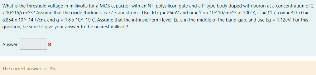 What is the threshold voltage in millivolts for a MOS capacitor with an N+ polysilicon gate and a P-type body doped with boron at a concentration of 2 x10^16 /cm^3 ? Assume that the oxide thickness is 77.7 angstroms. Use: kT/q = 26 mV and ni = 1.5×10^10 /cm^3 at 300∘K, εs = 11.7, εox = 3.9, ε0 = 8.854×10^−14 F/cm, and q = 1.6×10^−19 C. Assume that the intrinsic Fermi level, Ei, is in the middle of the band-gap, and use Eg = 1.12 eV. For this question, be sure to give your answer to the nearest millivolt! Answer: The correct answer is: -36 