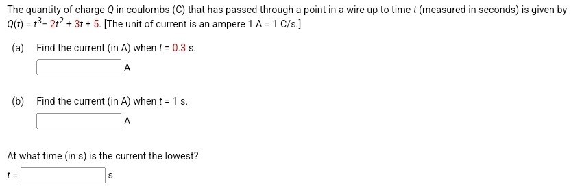 The quantity of charge Q in coulombs (C) that has passed through a point in a wire up to time t (measured in seconds) is given by Q(t) = t3 − 2t2 + 3t + 5. [The unit of current is an ampere 1 A = 1 C/s. ] (a) Find the current (in A) when t = 0.3 s. A (b) Find the current (in A) when t = 1 s. A At what time (in s) is the current the lowest? t = s