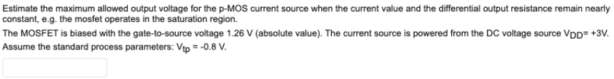 Estimate the maximum allowed output voltage for the p-MOS current source when the current value and the differential output resistance remain nearly constant, e. g. the mosfet operates in the saturation region. The MOSFET is biased with the gate-to-source voltage 1.26 V (absolute value). The current source is powered from the DC voltage source VDD = +3 V. Assume the standard process parameters: Vtp = −0.8 V.