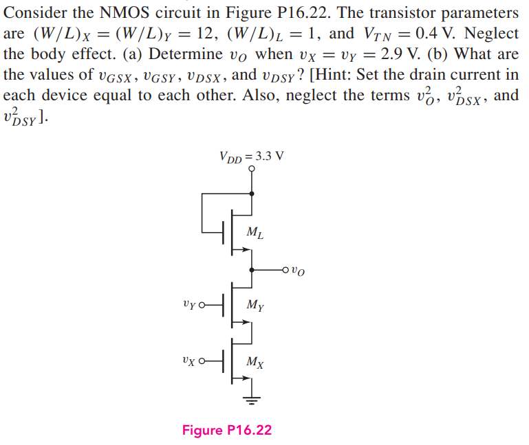 Consider the NMOS circuit in Figure P16.22. The transistor parameters are (W/L)X = (W/L)Y = 12, (W/L)L = 1, and VT N = 0.4 V. Neglect the body effect. (a) Determine vO when vX = vY = 2.9 V. (b) What are the values of vGSX , vGSY , vDSX , and vDSY ? [Hint: Set the drain current in each device equal to each other. Also, neglect the terms v2O , v2DSX , and v2DSY ].