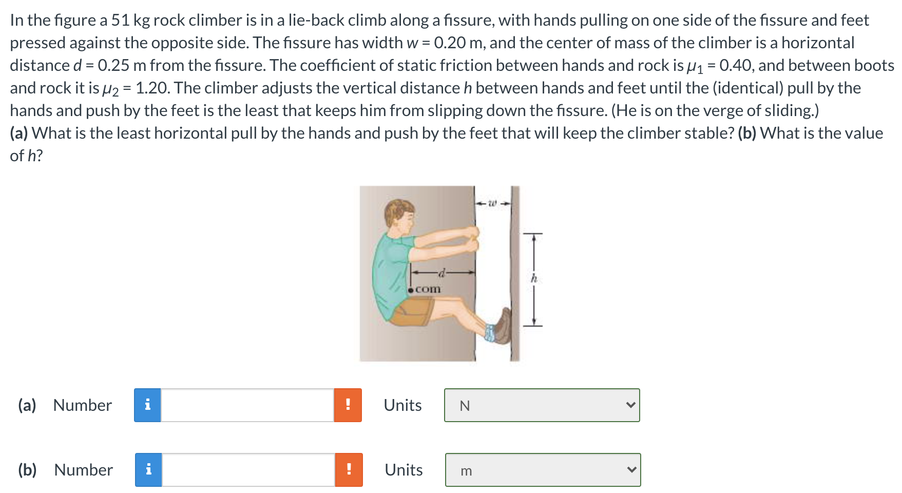 In the figure a 51 kg rock climber is in a lie-back climb along a fissure, with hands pulling on one side of the fissure and feet pressed against the opposite side. The fissure has width w = 0.20 m, and the center of mass of the climber is a horizontal distance d = 0.25 m from the fissure. The coefficient of static friction between hands and rock is μ1 = 0.40, and between boots and rock it is μ2 = 1.20. The climber adjusts the vertical distance h between hands and feet until the (identical) pull by the hands and push by the feet is the least that keeps him from slipping down the fissure. (He is on the verge of sliding.) (a) What is the least horizontal pull by the hands and push by the feet that will keep the climber stable? (b) What is the value of h? (a) Number Units N (b) Number Units