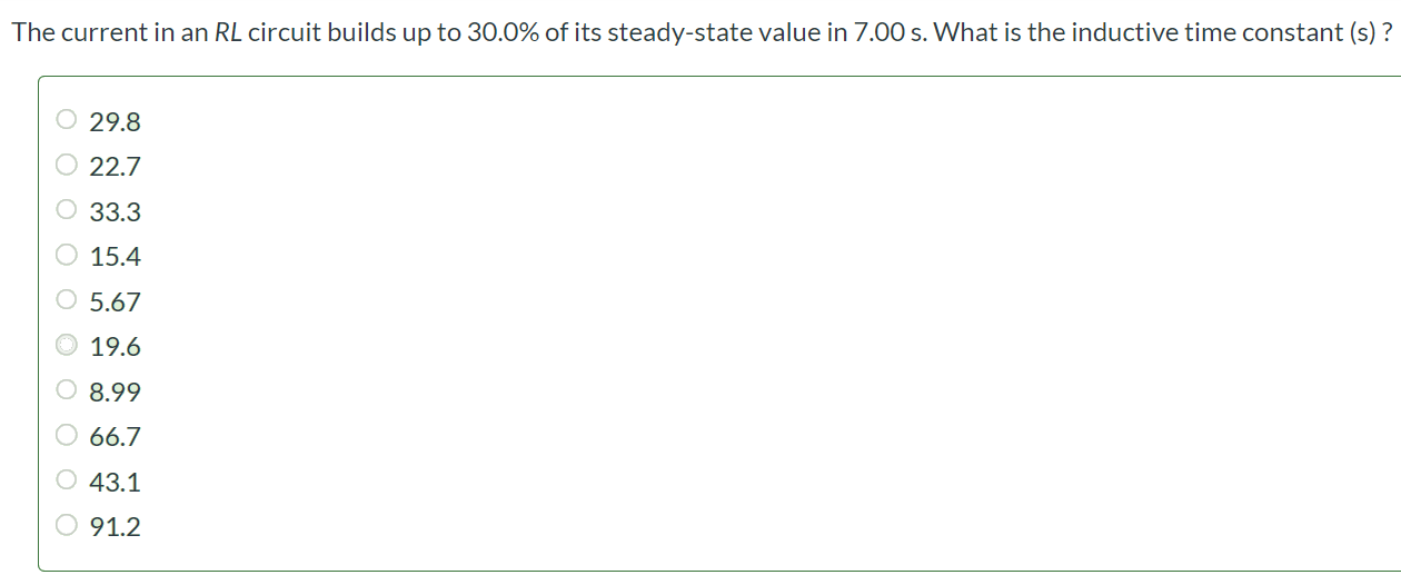 The current in an RL circuit builds up to 30.0% of its steady-state value in 7.00 s. What is the inductive time constant (s) ? 29.8 22.7 33.3 15.4 5.67 19.6 8.99 66.7 43.1 91.2