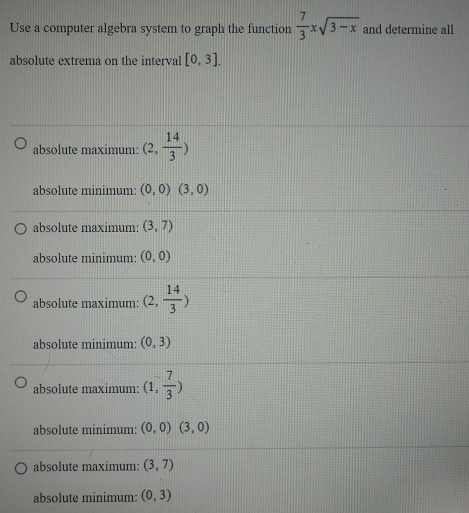 Use a computer algebra system to graph the function 7 3x 3−x and determine all absolute extrema on the interval [0, 3]. absolute maximum: (2, 14/3) absolute minimum: (0, 0)(3, 0) absolute maximum: (3, 7) absolute minimum: (0, 0) absolute maximum: (2, 14/3) absolute minimum: (0, 3) absolute maximum: (1, 73) absolute minimum: (0, 0)(3, 0) absolute maximum: (3, 7) absolute minimum: (0, 3)