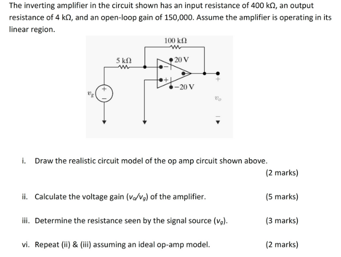 The inverting amplifier in the circuit shown has an input resistance of 400 kΩ, an output resistance of 4 kΩ, and an open-loop gain of 150,000 . Assume the amplifier is operating in its linear region. i. Draw the realistic circuit model of the op amp circuit shown above. (2 marks) ii. Calculate the voltage gain (vo/vg) of the amplifier. (5 marks) iii. Determine the resistance seen by the signal source (vg). (3 marks) vi. Repeat (ii) & (iii) assuming an ideal op-amp model. (2 marks)