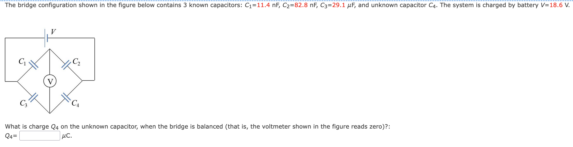 The bridge configuration shown in the figure below contains 3 known capacitors: C1 = 11.4 nF, C2 = 82.8 nF, C3 = 29.1 μF, and unknown capacitor C4. The system is charged by battery V = 18.6 V. What is charge Q4 on the unknown capacitor, when the bridge is balanced (that is, the voltmeter shown in the figure reads zero)?: Q4 = μC