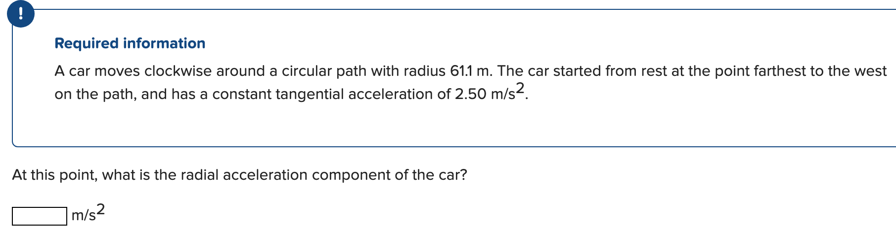 A car moves clockwise around a circular path with radius 61.1 m. The car started from rest at the point farthest to the west on the path, and has a constant tangential acceleration of 2.50 m/s2. At this point, what is the radial acceleration component of the car? m/s2 Required information