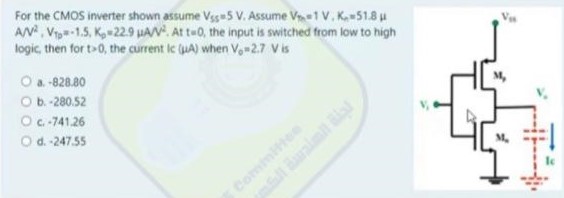 For the CMOS inverter shown assume Vss = 5 V, Assume VTn = 1 V, Kn = 51.8 μA/V2, VTp = −1.5, Kp = 22.9 μA/V2. At t = 0, the input is switched from low to high logic, then for t > 0, the current Ic (μA) when Vo = 2.7 V is a. -828.80 b. -280.52 c. -741.26 d. -247.55